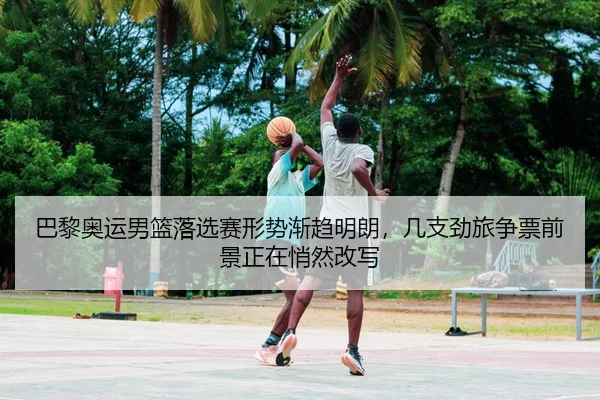 巴黎奥运男篮落选赛形势渐趋明朗，几支劲旅争票前景正在悄然改写